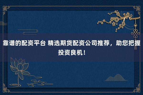 靠谱的配资平台 精选期货配资公司推荐，助您把握投资良机！