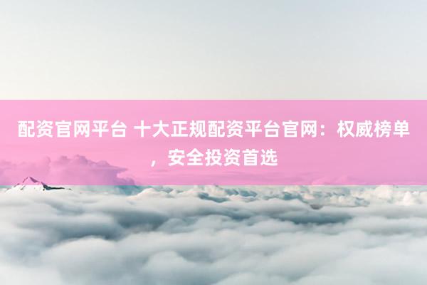 配资官网平台 十大正规配资平台官网：权威榜单，安全投资首选