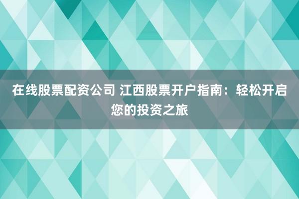 在线股票配资公司 江西股票开户指南：轻松开启您的投资之旅