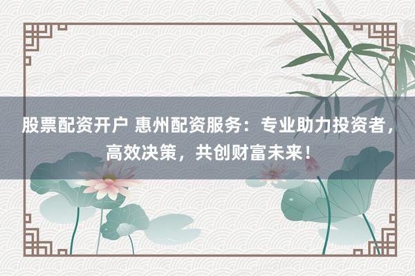 股票配资开户 惠州配资服务：专业助力投资者，高效决策，共创财富未来！