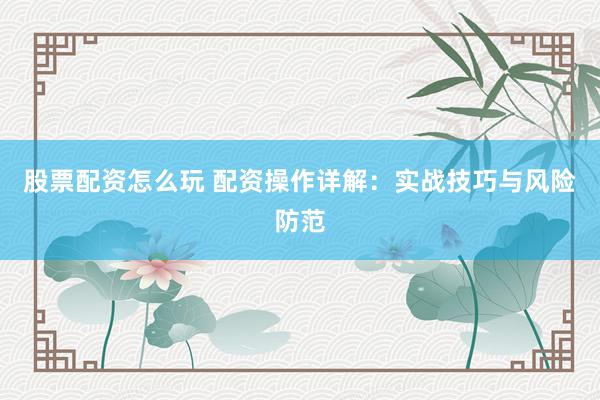 股票配资怎么玩 配资操作详解：实战技巧与风险防范