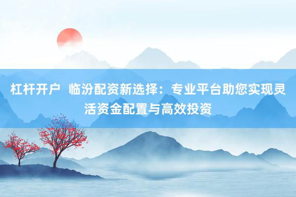 杠杆开户  临汾配资新选择：专业平台助您实现灵活资金配置与高效投资