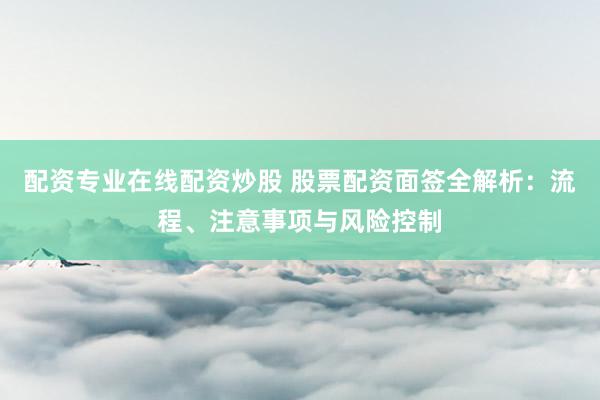 配资专业在线配资炒股 股票配资面签全解析：流程、注意事项与风险控制