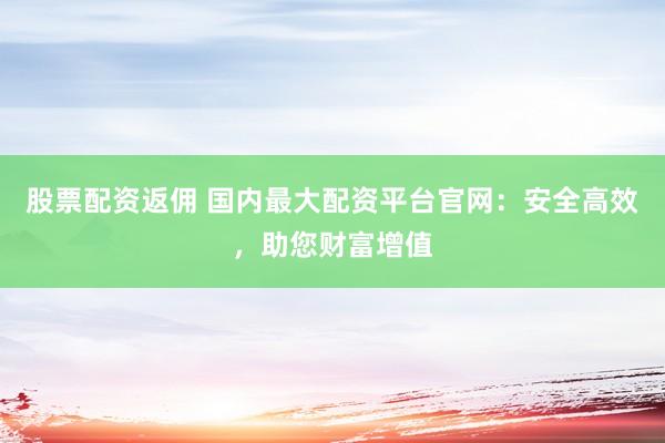 股票配资返佣 国内最大配资平台官网：安全高效，助您财富增值