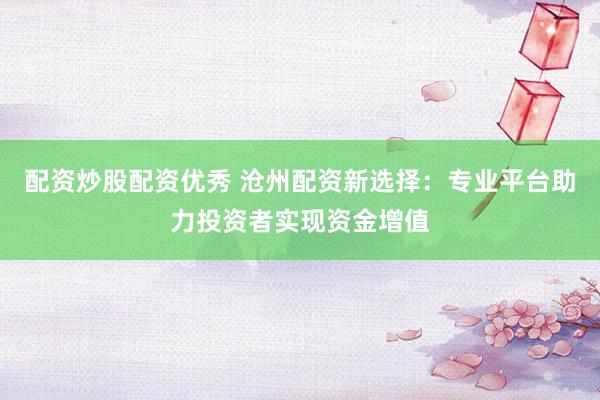 配资炒股配资优秀 沧州配资新选择：专业平台助力投资者实现资金增值
