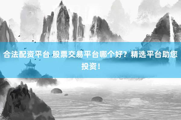 合法配资平台 股票交易平台哪个好？精选平台助您投资！