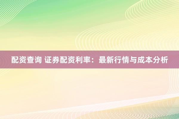 配资查询 证券配资利率：最新行情与成本分析