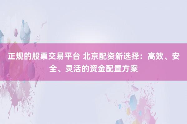 正规的股票交易平台 北京配资新选择：高效、安全、灵活的资金配置方案