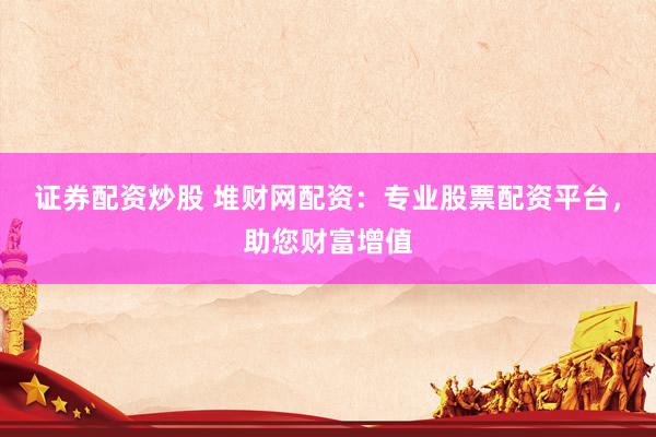 证券配资炒股 堆财网配资：专业股票配资平台，助您财富增值