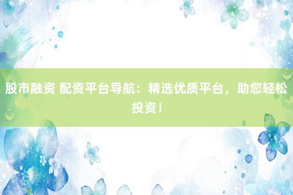 股市融资 配资平台导航：精选优质平台，助您轻松投资！