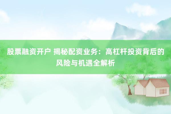 股票融资开户 揭秘配资业务：高杠杆投资背后的风险与机遇全解析
