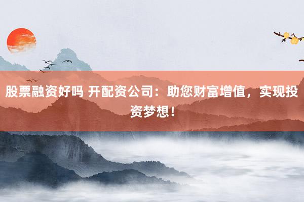 股票融资好吗 开配资公司：助您财富增值，实现投资梦想！