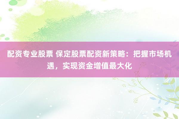 配资专业股票 保定股票配资新策略：把握市场机遇，实现资金增值最大化
