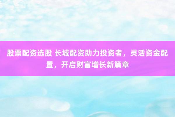 股票配资选股 长城配资助力投资者，灵活资金配置，开启财富增长新篇章