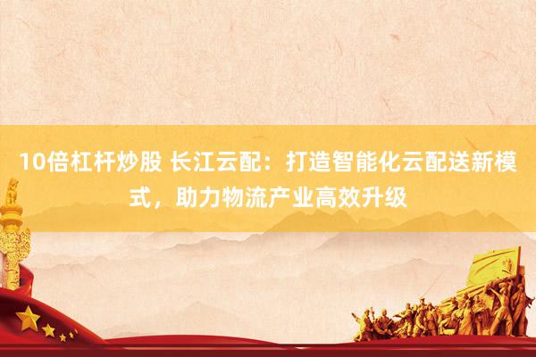10倍杠杆炒股 长江云配:打造智能化云配送新模式,助力物流产业高效升级
