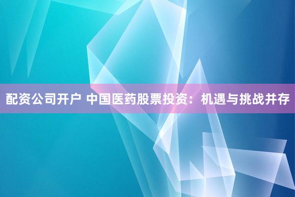 配资公司开户 中国医药股票投资：机遇与挑战并存