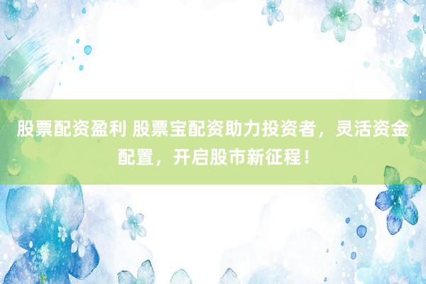 股票配资盈利 股票宝配资助力投资者，灵活资金配置，开启股市新征程！