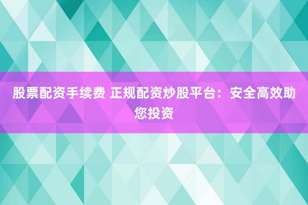 股票配资手续费 正规配资炒股平台：安全高效助您投资