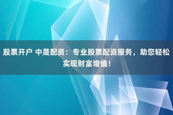 股票开户 中晟配资：专业股票配资服务，助您轻松实现财富增值！