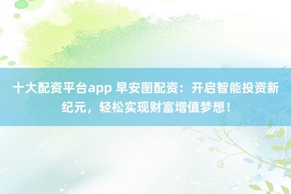十大配资平台app 早安图配资:开启智能投资新纪元,轻松实现财富增值梦想!