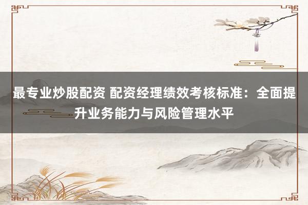 最专业炒股配资 配资经理绩效考核标准：全面提升业务能力与风险管理水平