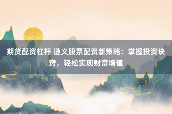 期货配资杠杆 遵义股票配资新策略：掌握投资诀窍，轻松实现财富增值