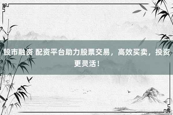 股市融资 配资平台助力股票交易，高效买卖，投资更灵活！