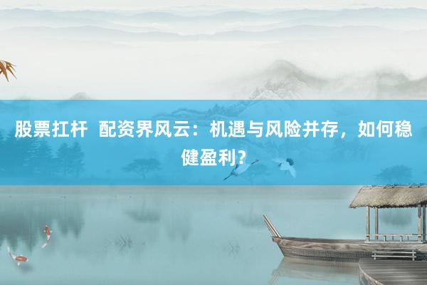 股票扛杆  配资界风云：机遇与风险并存，如何稳健盈利？