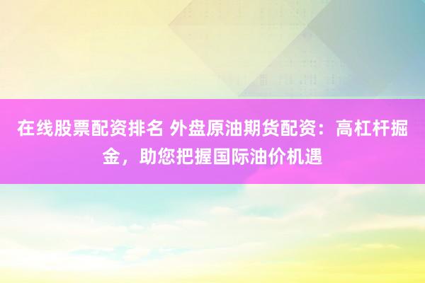 在线股票配资排名 外盘原油期货配资：高杠杆掘金，助您把握国际油价机遇