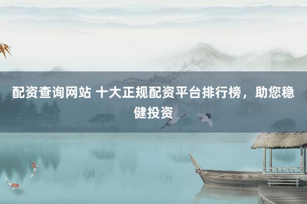 配资查询网站 十大正规配资平台排行榜，助您稳健投资