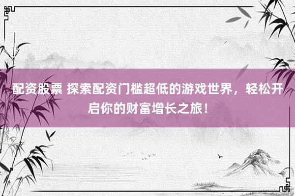 配资股票 探索配资门槛超低的游戏世界,轻松开启你的财富增长之旅!