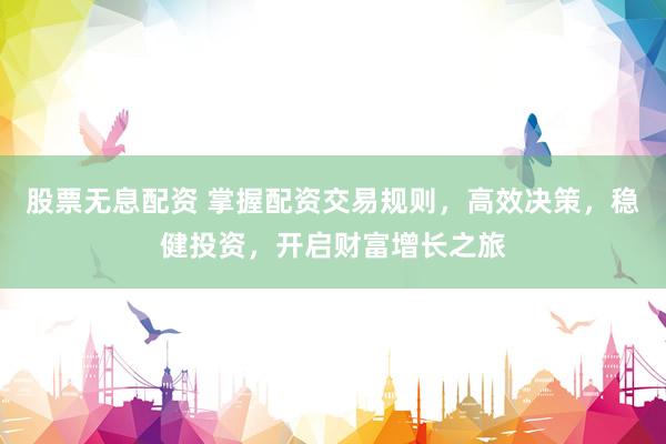 股票无息配资 掌握配资交易规则,高效决策,稳健投资,开启财富增长之旅