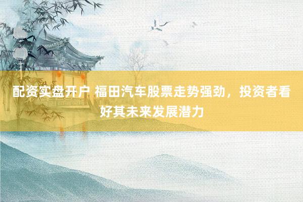 配资实盘开户 福田汽车股票走势强劲，投资者看好其未来发展潜力
