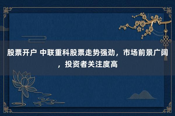 股票开户 中联重科股票走势强劲，市场前景广阔，投资者关注度高